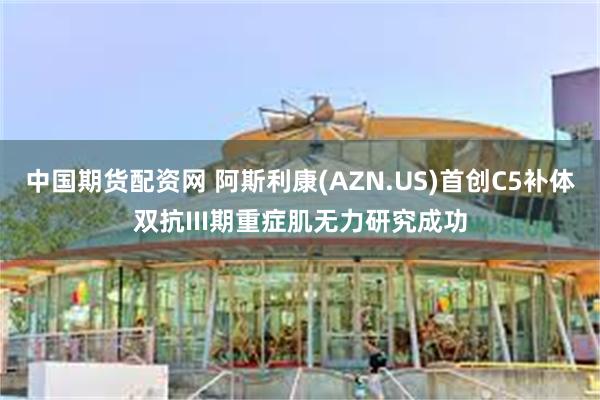 中国期货配资网 阿斯利康(AZN.US)首创C5补体双抗III期重症肌无力研究成功