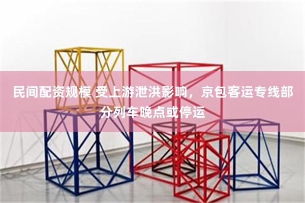 民间配资规模 受上游泄洪影响，京包客运专线部分列车晚点或停运