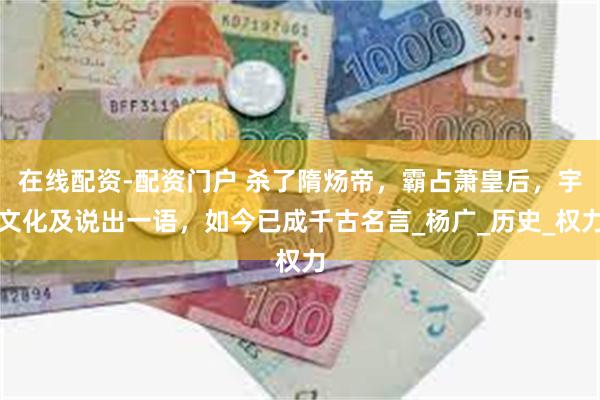 在线配资-配资门户 杀了隋炀帝，霸占萧皇后，宇文化及说出一语，如今已成千古名言_杨广_历史_权力