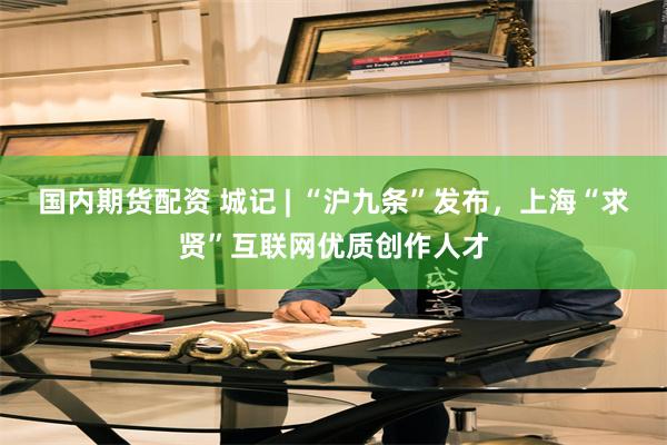国内期货配资 城记 | “沪九条”发布，上海“求贤”互联网优质创作人才
