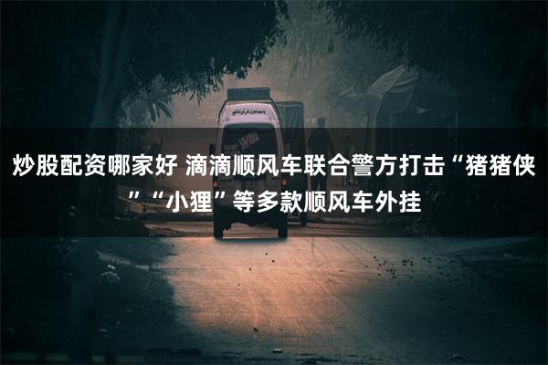 炒股配资哪家好 滴滴顺风车联合警方打击“猪猪侠”“小狸”等多款顺风车外挂
