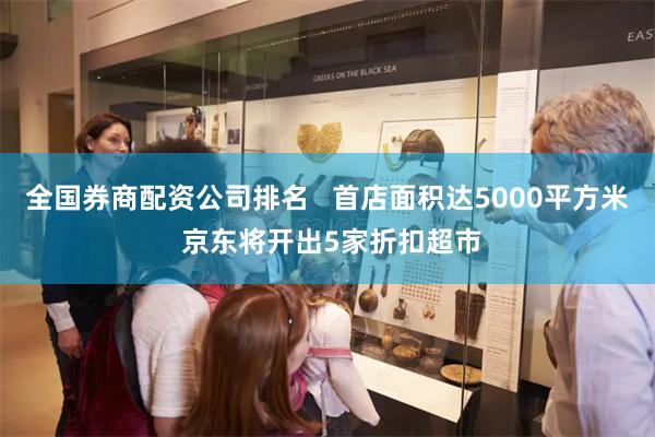 全国券商配资公司排名   首店面积达5000平方米 京东将开出5家折扣超市