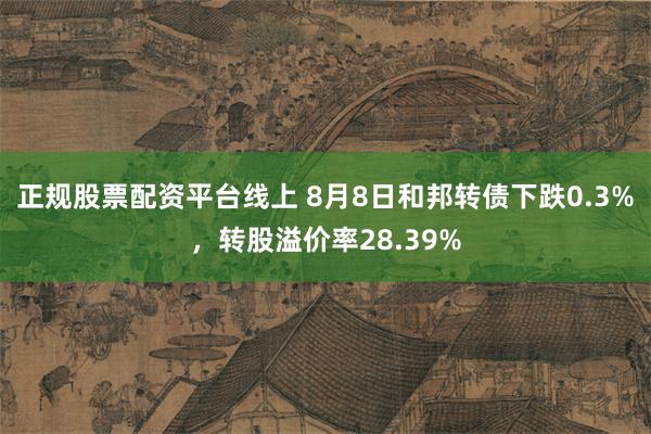 正规股票配资平台线上 8月8日和邦转债下跌0.3%，转股溢价率28.39%