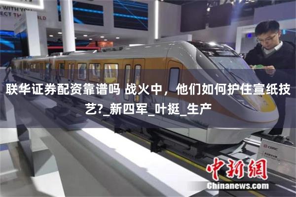 联华证券配资靠谱吗 战火中，他们如何护住宣纸技艺?_新四军_叶挺_生产