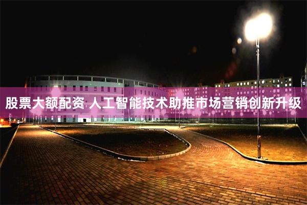 股票大额配资 人工智能技术助推市场营销创新升级
