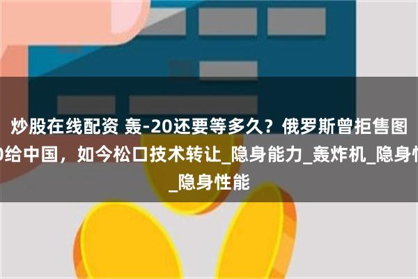 炒股在线配资 轰-20还要等多久？俄罗斯曾拒售图160给中国，如今松口技术转让_隐身能力_轰炸机_隐身性能