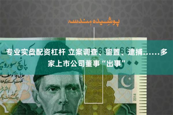 专业实盘配资杠杆 立案调查、留置、逮捕……多家上市公司董事“出事”