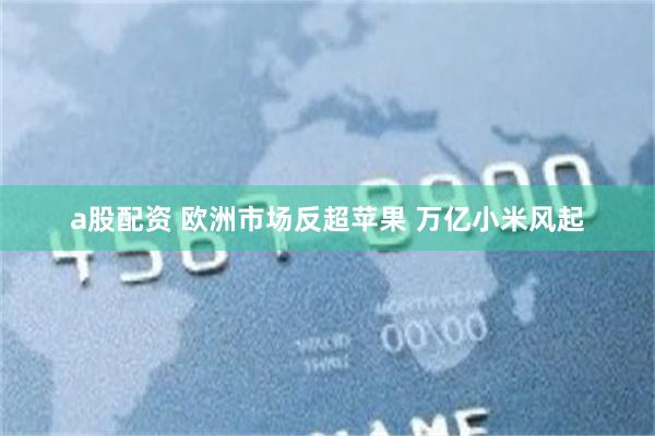 a股配资 欧洲市场反超苹果 万亿小米风起