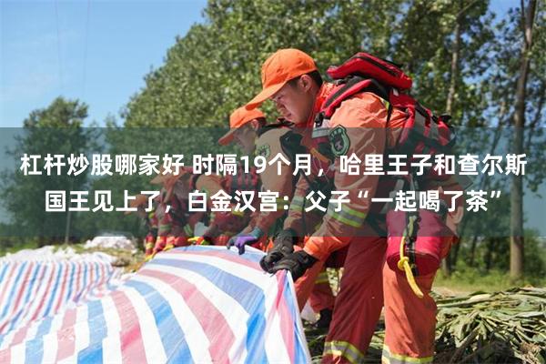 杠杆炒股哪家好 时隔19个月，哈里王子和查尔斯国王见上了，白金汉宫：父子“一起喝了茶”