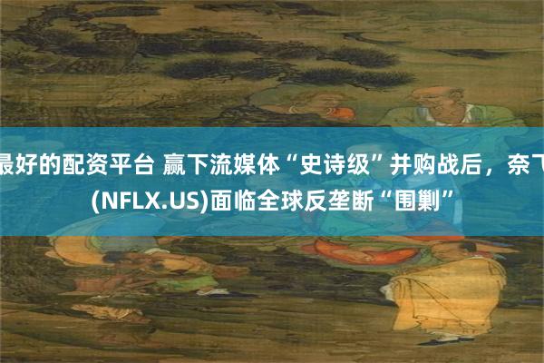 最好的配资平台 赢下流媒体“史诗级”并购战后，奈飞(NFLX.US)面临全球反垄断“围剿”