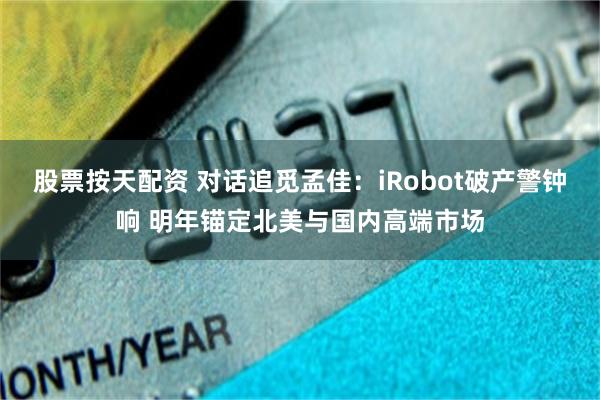 股票按天配资 对话追觅孟佳：iRobot破产警钟响 明年锚定北美与国内高端市场