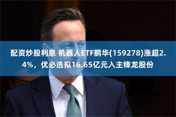 配资炒股利息 机器人ETF鹏华(159278)涨超2.4%，优必选拟16.65亿元入主锋龙股份