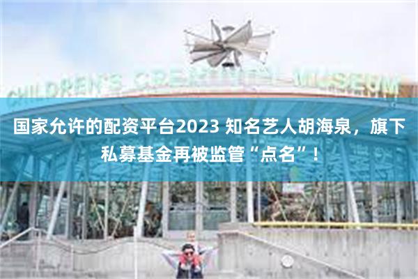 国家允许的配资平台2023 知名艺人胡海泉，旗下私募基金再被监管“点名”！
